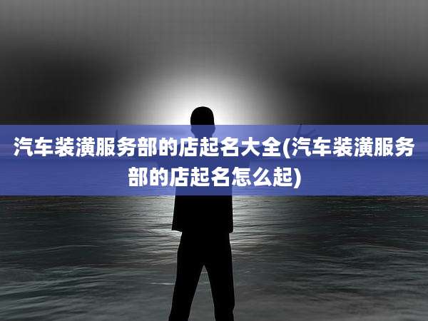 汽车装潢服务部的店起名大全(汽车装潢服务部的店起名怎么起)