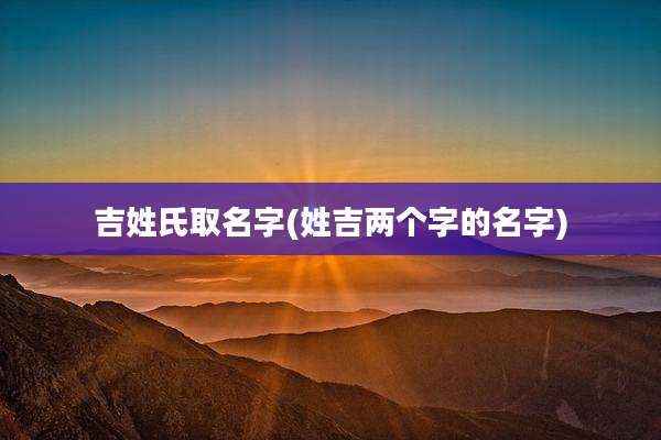 吉姓氏取名字(姓吉两个字的名字)
