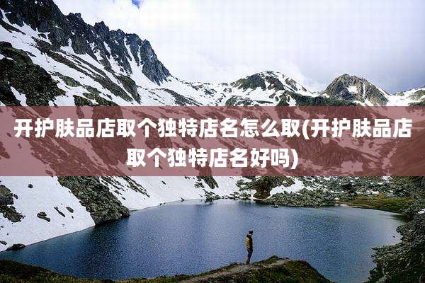 开护肤品店取个独特店名怎么取(开护肤品店取个独特店名好吗)