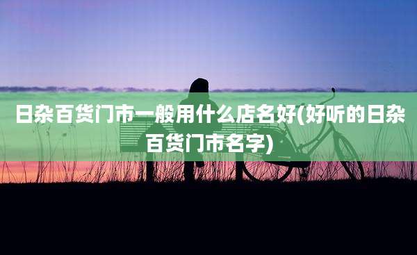 日杂百货门市一般用什么店名好(好听的日杂百货门市名字)