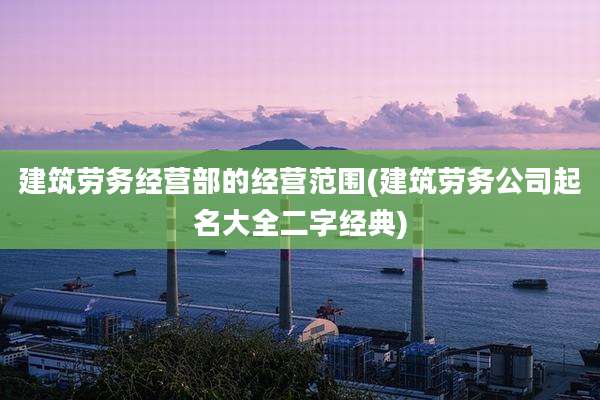 建筑劳务经营部的经营范围(建筑劳务公司起名大全二字经典)