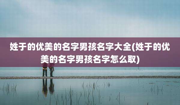 姓于的优美的名字男孩名字大全(姓于的优美的名字男孩名字怎么取)