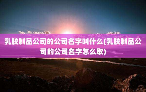 乳胶制品公司的公司名字叫什么(乳胶制品公司的公司名字怎么取)