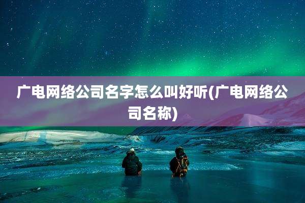 广电网络公司名字怎么叫好听(广电网络公司名称)