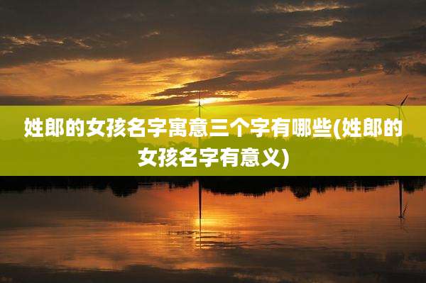 姓郎的女孩名字寓意三个字有哪些(姓郎的女孩名字有意义)
