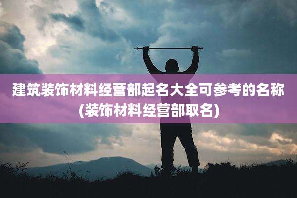 建筑装饰材料经营部起名大全可参考的名称(装饰材料经营部取名)