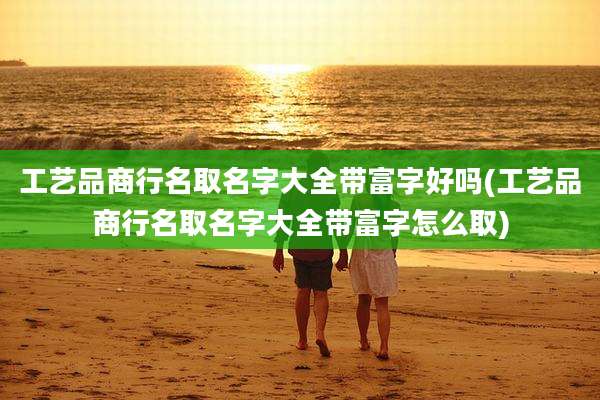 工艺品商行名取名字大全带富字好吗(工艺品商行名取名字大全带富字怎么取)