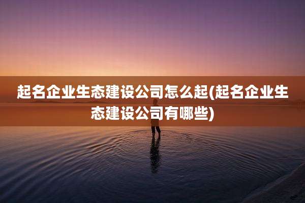 起名企业生态建设公司怎么起(起名企业生态建设公司有哪些)