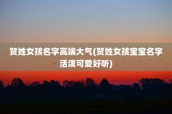 贺姓女孩名字高端大气(贺姓女孩宝宝名字活泼可爱好听)