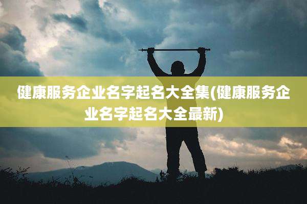 健康服务企业名字起名大全集(健康服务企业名字起名大全最新)