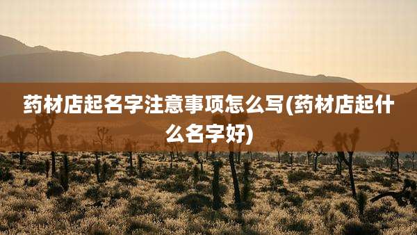 药材店起名字注意事项怎么写(药材店起什么名字好)