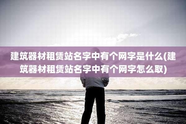 建筑器材租赁站名字中有个网字是什么(建筑器材租赁站名字中有个网字怎么取)