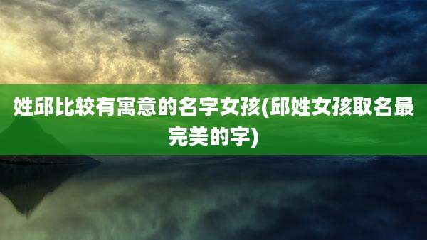 姓邱比较有寓意的名字女孩(邱姓女孩取名最完美的字)