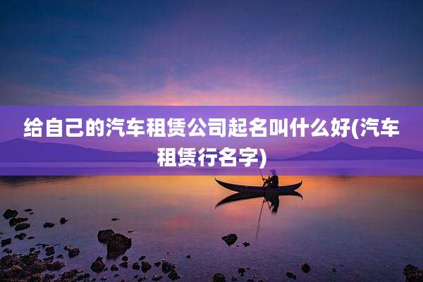 给自己的汽车租赁公司起名叫什么好(汽车租赁行名字)