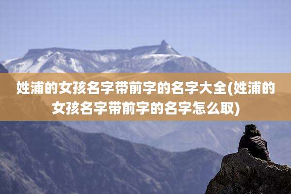 姓浦的女孩名字带前字的名字大全(姓浦的女孩名字带前字的名字怎么取)