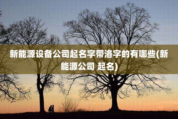 新能源设备公司起名字带洛字的有哪些(新能源公司 起名)