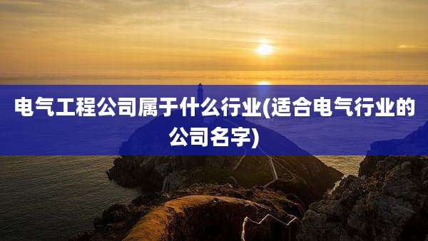 电气工程公司属于什么行业(适合电气行业的公司名字)