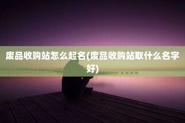 废品收购站怎么起名(废品收购站取什么名字好)