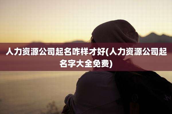 人力资源公司起名咋样才好(人力资源公司起名字大全免费)