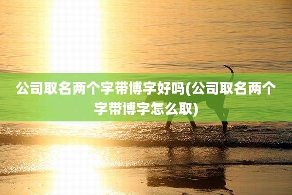 公司取名两个字带博字好吗(公司取名两个字带博字怎么取)