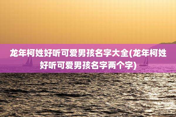 龙年柯姓好听可爱男孩名字大全(龙年柯姓好听可爱男孩名字两个字)
