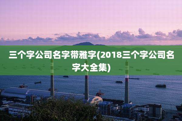 三个字公司名字带雅字(2018三个字公司名字大全集)