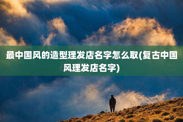 最中国风的造型理发店名字怎么取(复古中国风理发店名字)