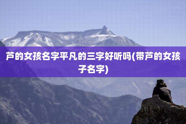 芦的女孩名字平凡的三字好听吗(带芦的女孩子名字)