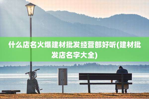 什么店名火爆建材批发经营部好听(建材批发店名字大全)