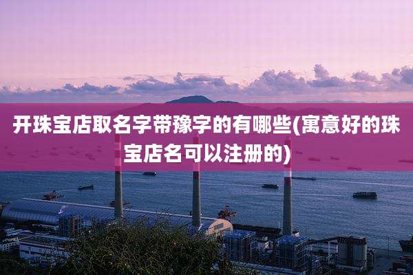 开珠宝店取名字带豫字的有哪些(寓意好的珠宝店名可以注册的)