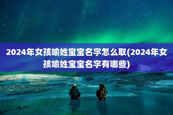 2024年女孩喻姓宝宝名字怎么取(2024年女孩喻姓宝宝名字有哪些)
