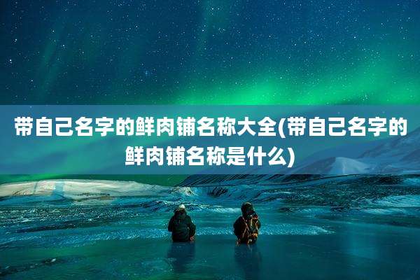 带自己名字的鲜肉铺名称大全(带自己名字的鲜肉铺名称是什么)
