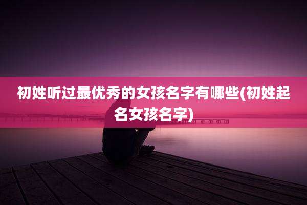 初姓听过最优秀的女孩名字有哪些(初姓起名女孩名字)