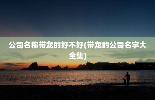 公司名称带龙的好不好(带龙的公司名字大全集)