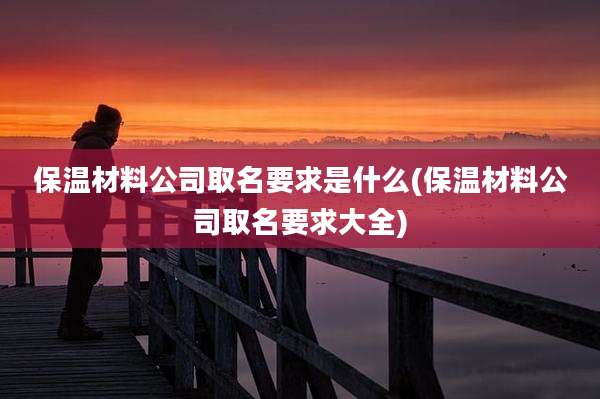 保温材料公司取名要求是什么(保温材料公司取名要求大全)