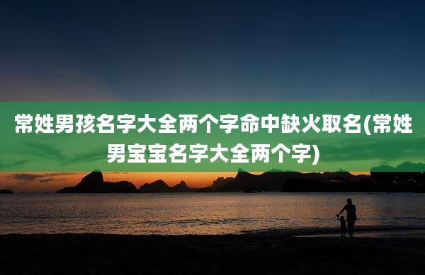 常姓男孩名字大全两个字命中缺火取名(常姓男宝宝名字大全两个字)