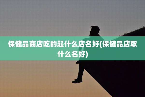 保健品商店吃的起什么店名好(保健品店取什么名好)