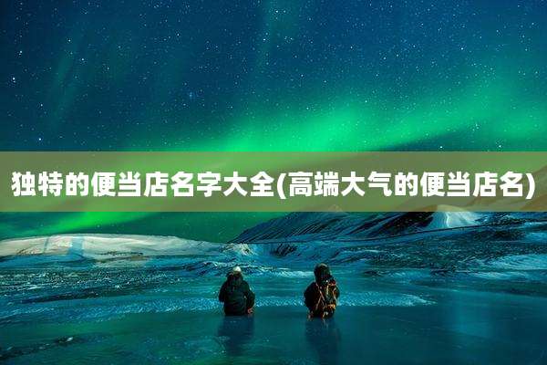 独特的便当店名字大全(高端大气的便当店名)