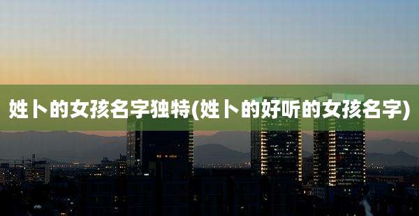 姓卜的女孩名字独特(姓卜的好听的女孩名字)