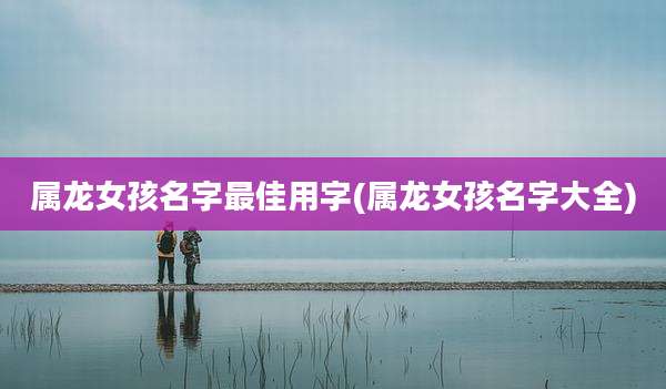 属龙女孩名字最佳用字(属龙女孩名字大全)