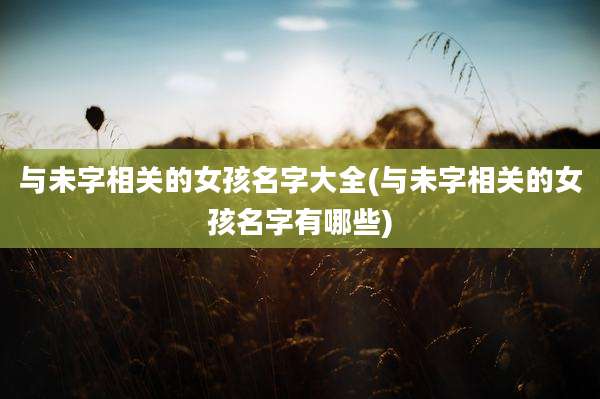 与未字相关的女孩名字大全(与未字相关的女孩名字有哪些)