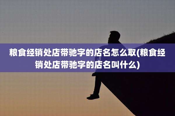 粮食经销处店带驰字的店名怎么取(粮食经销处店带驰字的店名叫什么)