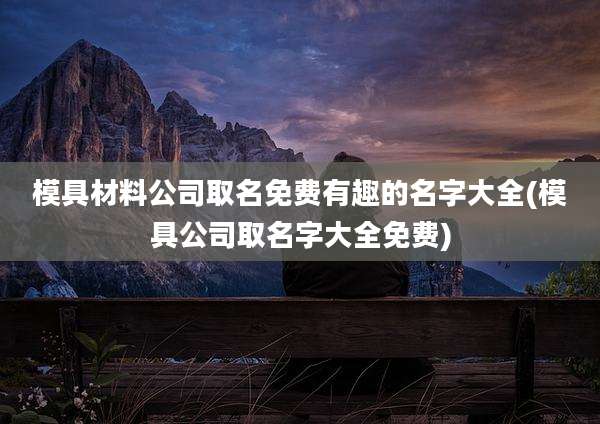 模具材料公司取名免费有趣的名字大全(模具公司取名字大全免费)