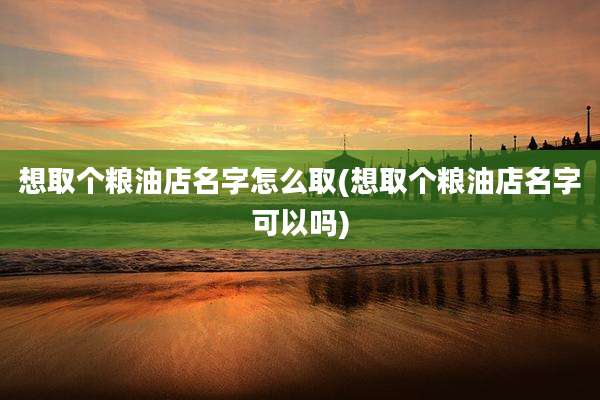 想取个粮油店名字怎么取(想取个粮油店名字可以吗)