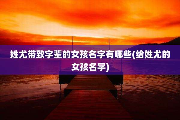 姓尤带致字辈的女孩名字有哪些(给姓尤的女孩名字)