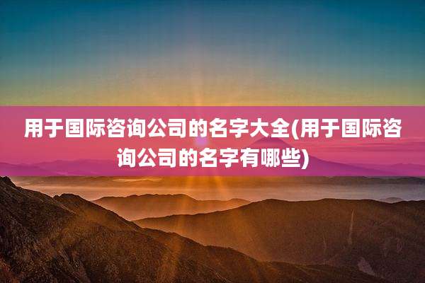用于国际咨询公司的名字大全(用于国际咨询公司的名字有哪些)