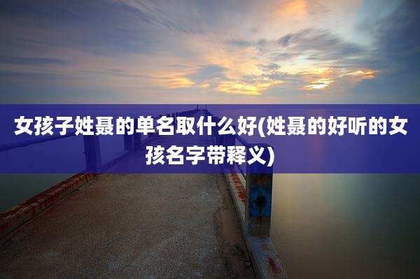 女孩子姓聂的单名取什么好(姓聂的好听的女孩名字带释义)