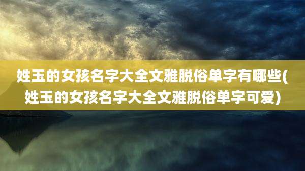 姓玉的女孩名字大全文雅脱俗单字有哪些(姓玉的女孩名字大全文雅脱俗单字可爱)