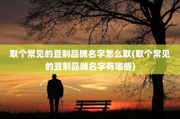 取个常见的豆制品摊名字怎么取(取个常见的豆制品摊名字有哪些)