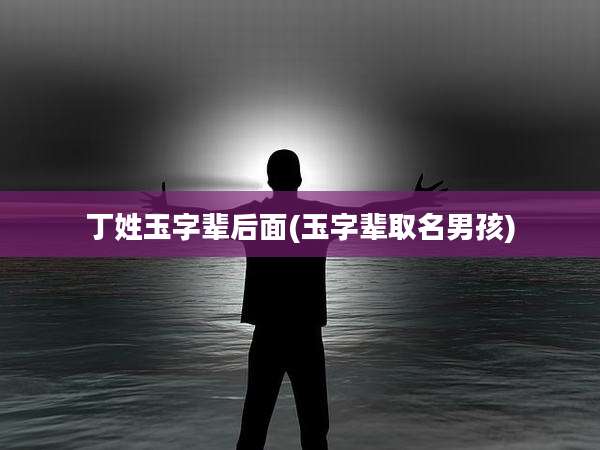 丁姓玉字辈后面(玉字辈取名男孩)